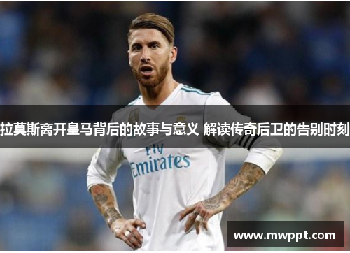 拉莫斯离开皇马背后的故事与意义 解读传奇后卫的告别时刻