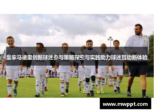 皇家马德里创新球迷参与策略探索与实践助力球迷互动新体验