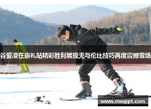 谷爱凌在崇礼站精彩胜利展现无与伦比技巧再度震撼雪场